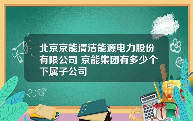 北京京能清洁能源电力股份有限公司 京能集团有多少个下属子公司